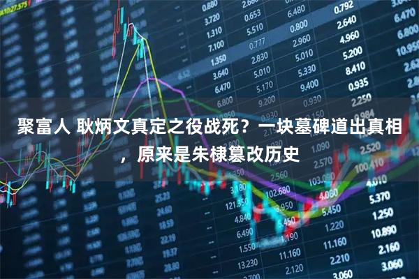 聚富人 耿炳文真定之役战死？一块墓碑道出真相，原来是朱棣篡改历史