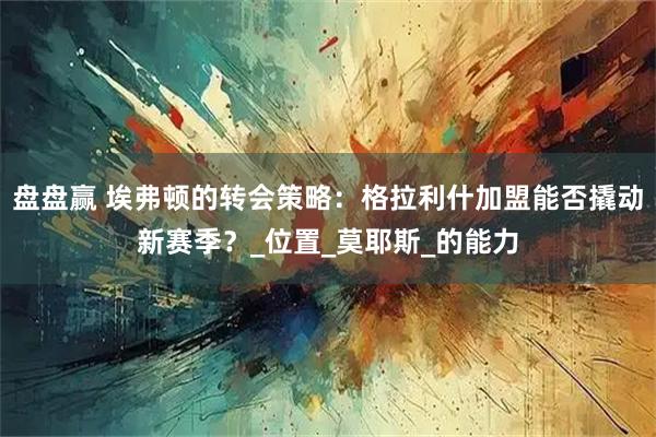 盘盘赢 埃弗顿的转会策略:格拉利什加盟能否撬动新赛季?_位置_莫耶斯_的能力